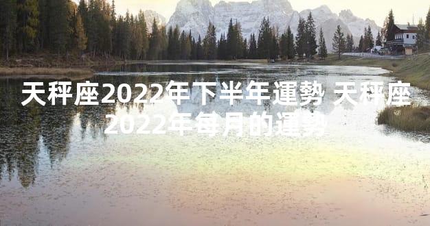 天秤座2022年下半年運勢 天秤座2022年每月的運勢